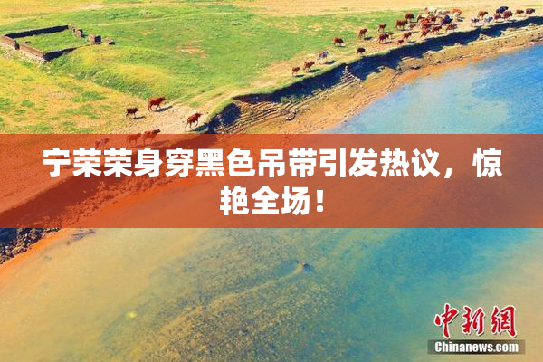 宁荣荣身穿黑色吊带引发热议，惊艳全场！