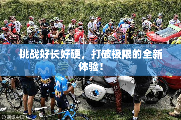 挑战好长好硬，打破极限的全新体验！