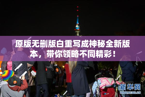 原版无删版白重写成神秘全新版本，带你领略不同精彩！