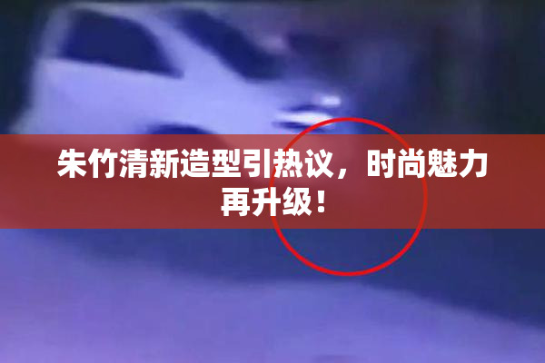 朱竹清新造型引热议，时尚魅力再升级！