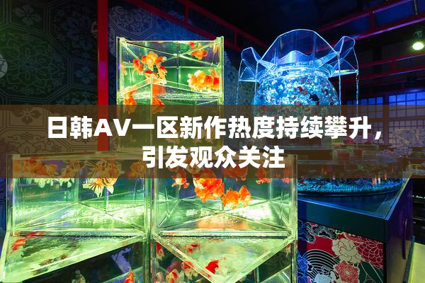 日韩AV一区新作热度持续攀升，引发观众关注