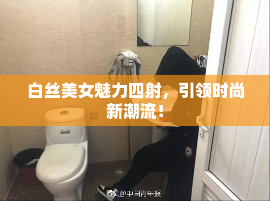 白丝美女魅力四射，引领时尚新潮流！