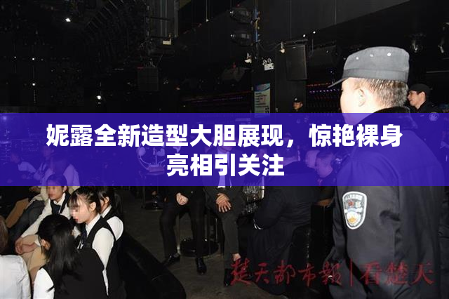 妮露全新造型大胆展现，惊艳裸身亮相引关注