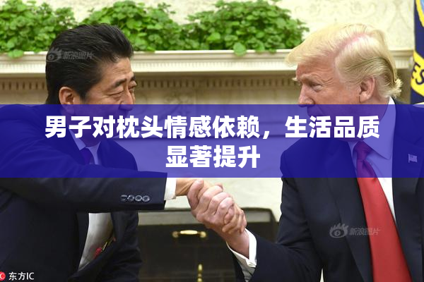 男子对枕头情感依赖，生活品质显著提升