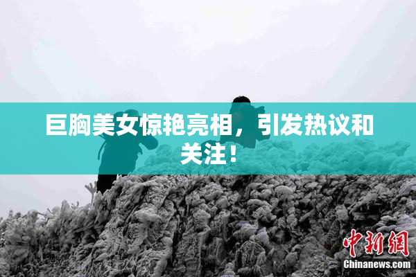 巨胸美女惊艳亮相，引发热议和关注！
