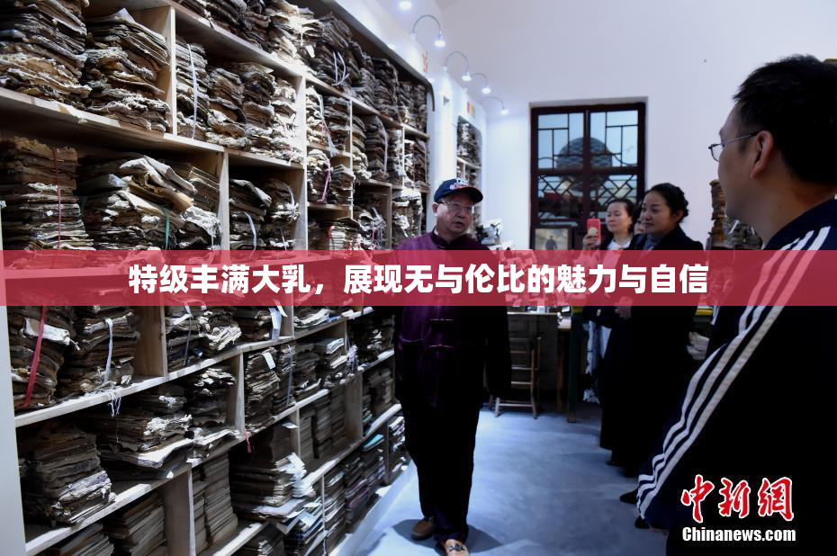 特级丰满大乳，展现无与伦比的魅力与自信