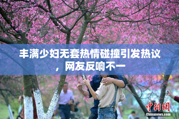 丰满少妇无套热情碰撞引发热议，网友反响不一