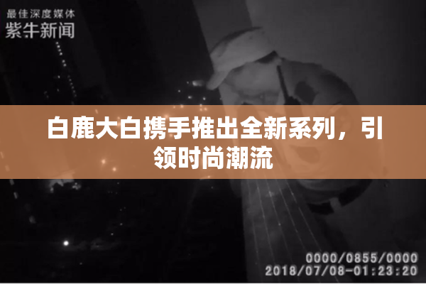 白鹿大白携手推出全新系列，引领时尚潮流