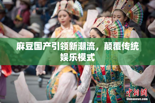 麻豆国产引领新潮流，颠覆传统娱乐模式