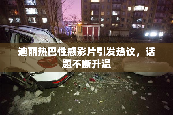 迪丽热巴性感影片引发热议，话题不断升温