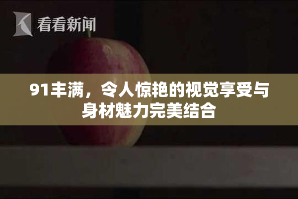 91丰满，令人惊艳的视觉享受与身材魅力完美结合