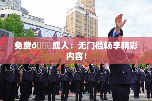 免费🔞成人：无门槛畅享精彩内容！