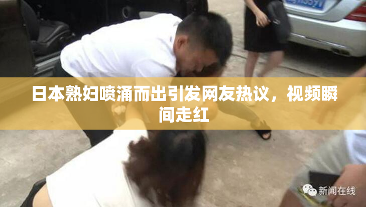 日本熟妇喷涌而出引发网友热议，视频瞬间走红
