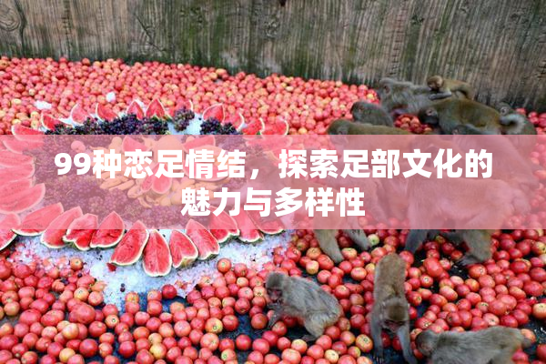 99种恋足情结，探索足部文化的魅力与多样性