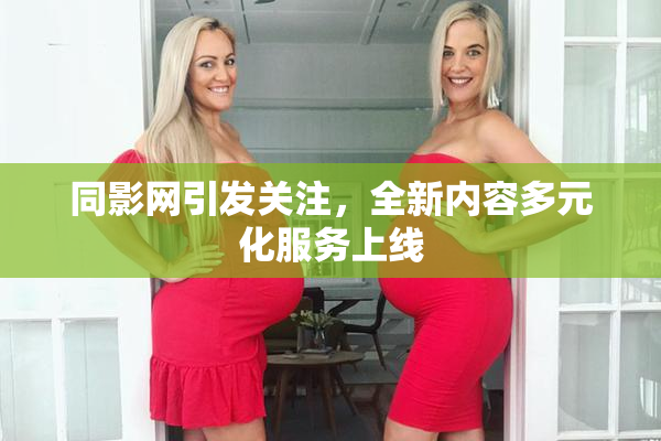 同影网引发关注，全新内容多元化服务上线