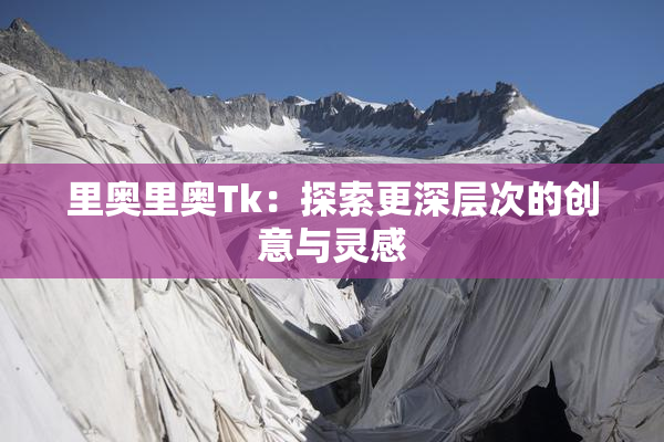 里奥里奥Tk：探索更深层次的创意与灵感