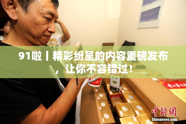 91啦丨精彩纷呈的内容重磅发布，让你不容错过！