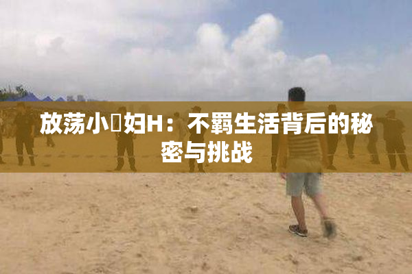 放荡小婬妇H：不羁生活背后的秘密与挑战