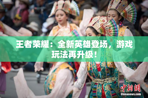 王者荣耀：全新英雄登场，游戏玩法再升级！