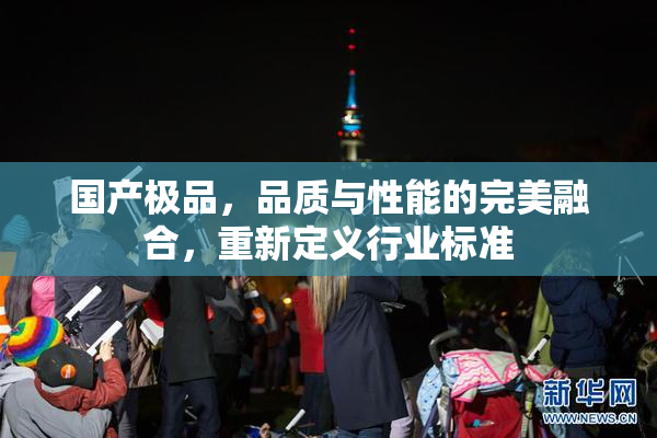 国产极品，品质与性能的完美融合，重新定义行业标准