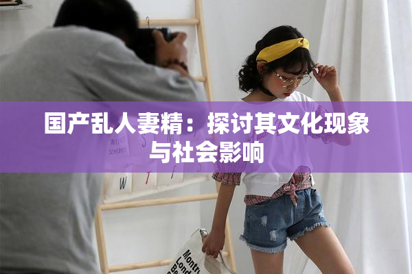 国产乱人妻精：探讨其文化现象与社会影响