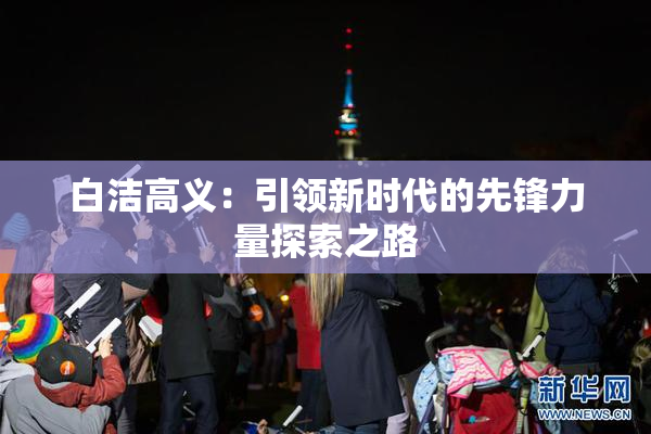 白洁高义：引领新时代的先锋力量探索之路
