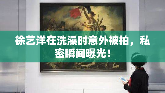 徐艺洋在洗澡时意外被拍，私密瞬间曝光！