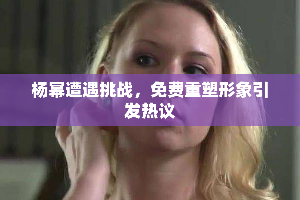 杨幂遭遇挑战，免费重塑形象引发热议