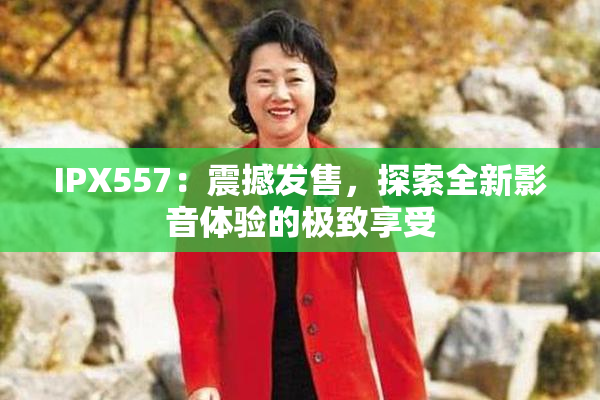 IPX557：震撼发售，探索全新影音体验的极致享受