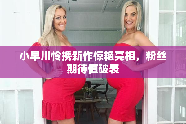 小早川怜携新作惊艳亮相，粉丝期待值破表
