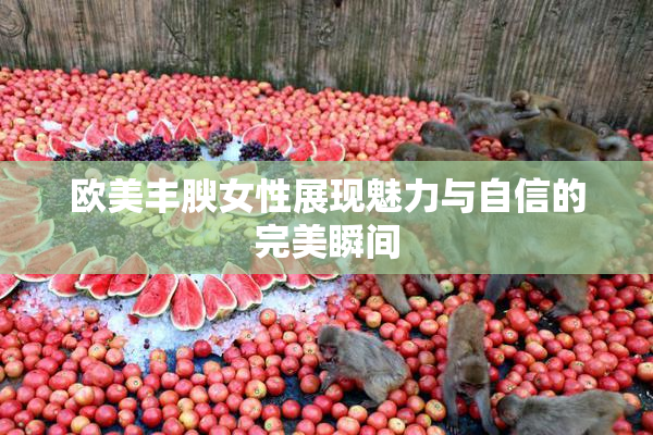 欧美丰腴女性展现魅力与自信的完美瞬间