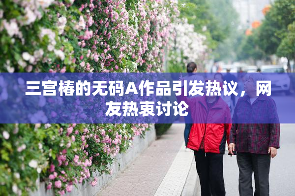 三宫椿的无码A作品引发热议，网友热衷讨论