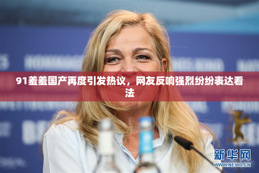91羞羞国产再度引发热议，网友反响强烈纷纷表达看法