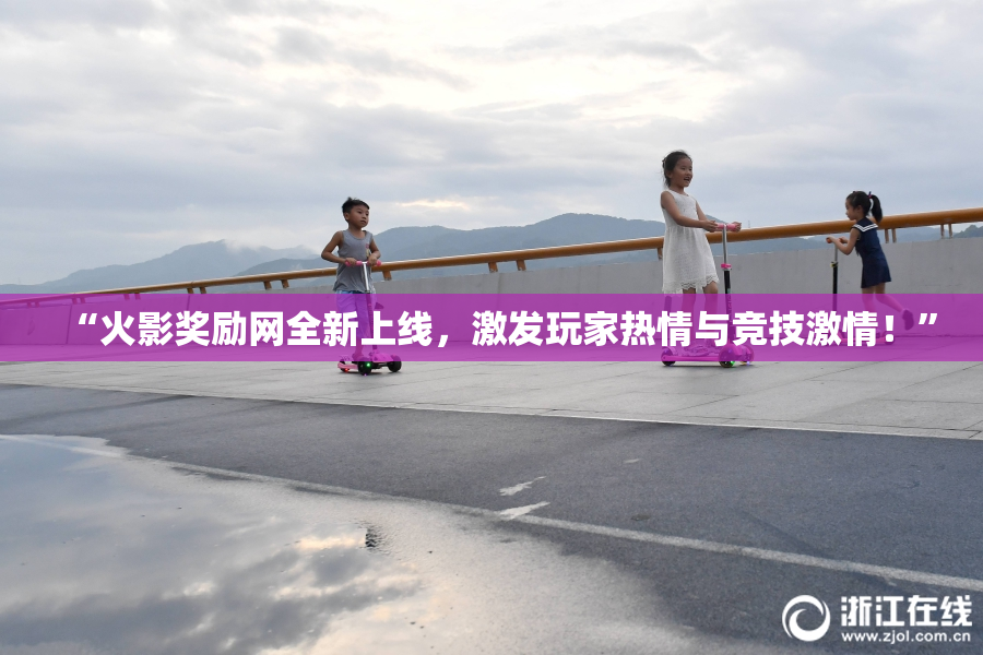 “火影奖励网全新上线，激发玩家热情与竞技激情！”