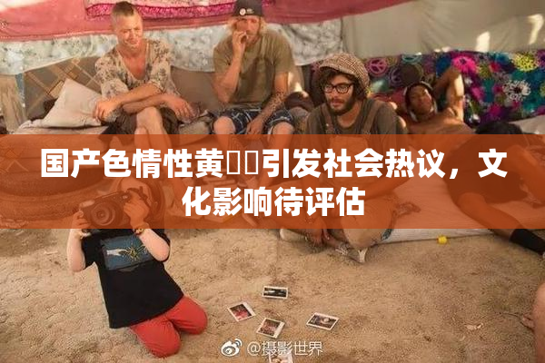 国产色情性黄❌‌引发社会热议，文化影响待评估