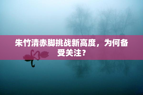 朱竹清赤脚挑战新高度，为何备受关注？