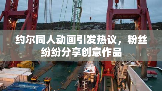 约尔同人动画引发热议，粉丝纷纷分享创意作品