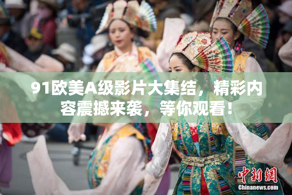 91欧美A级影片大集结，精彩内容震撼来袭，等你观看！
