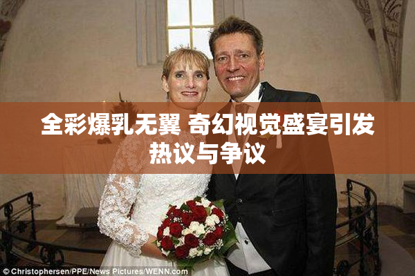 全彩爆乳无翼 奇幻视觉盛宴引发热议与争议