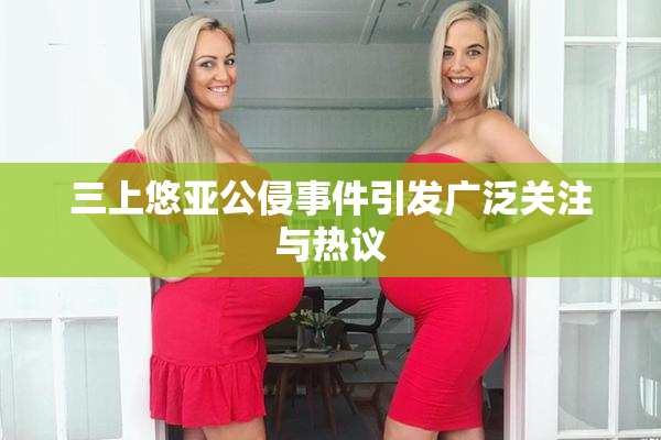三上悠亚公侵事件引发广泛关注与热议