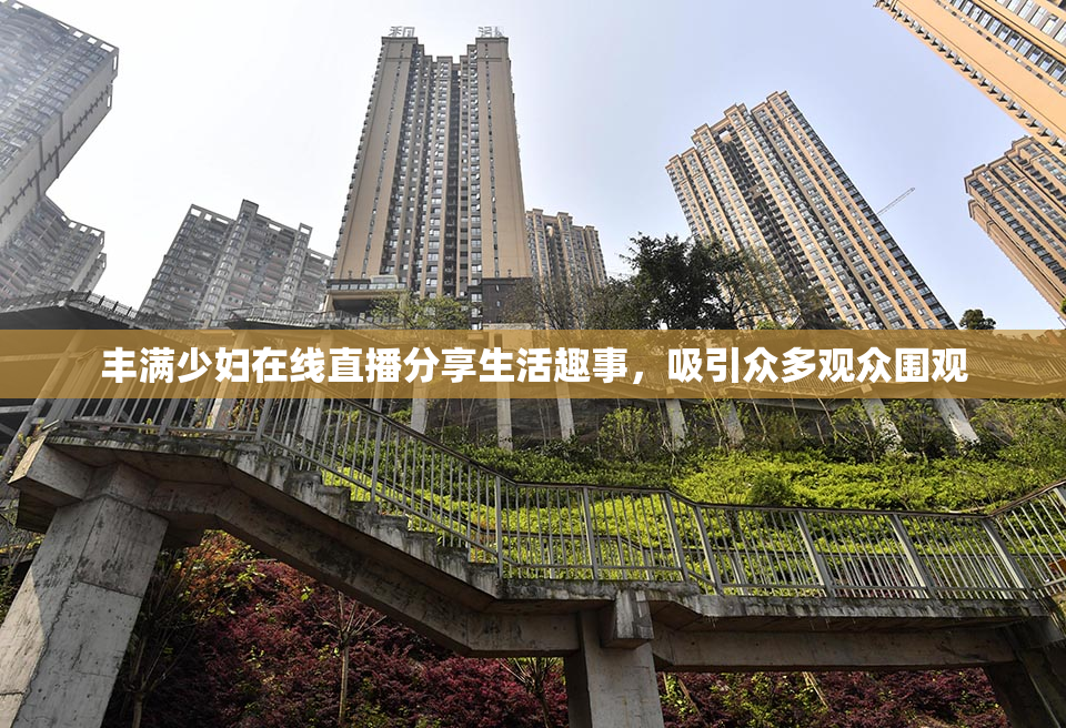 丰满少妇在线直播分享生活趣事，吸引众多观众围观