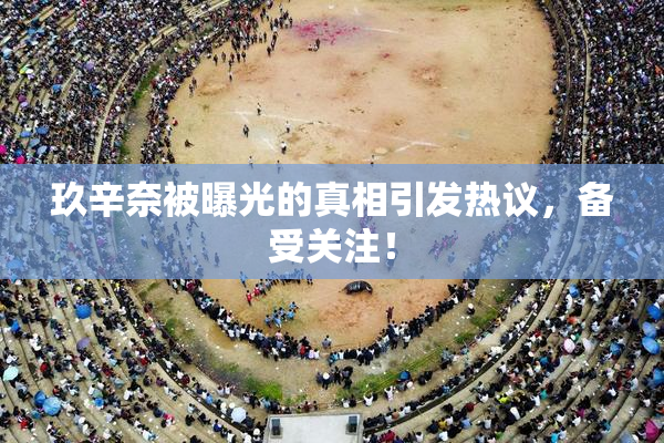 玖辛奈被曝光的真相引发热议，备受关注！