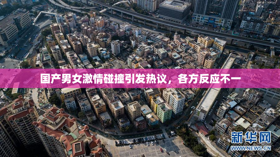 国产男女激情碰撞引发热议，各方反应不一