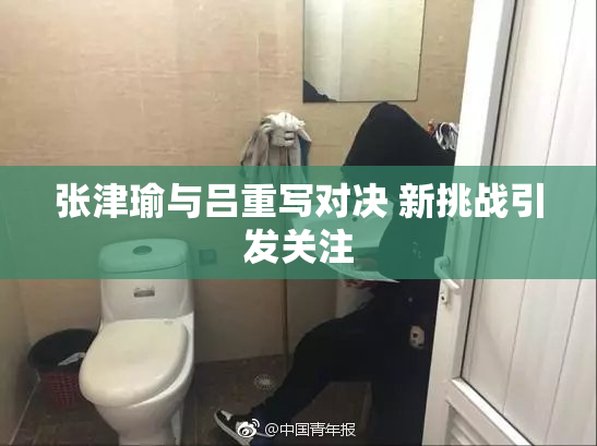 张津瑜与吕重写对决 新挑战引发关注
