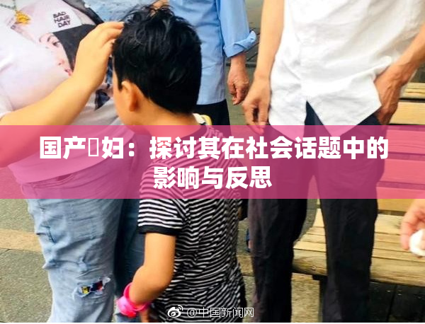 国产婬妇：探讨其在社会话题中的影响与反思