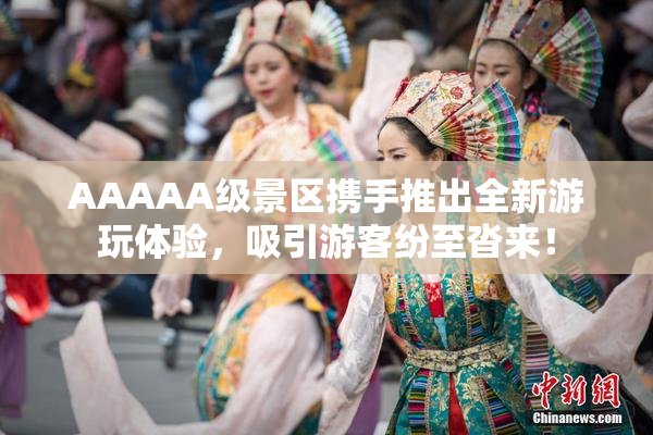 AAAAA级景区携手推出全新游玩体验，吸引游客纷至沓来！