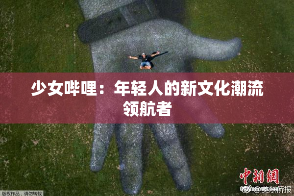 少女哔哩：年轻人的新文化潮流领航者