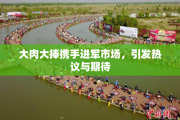 大肉大捧携手进军市场，引发热议与期待