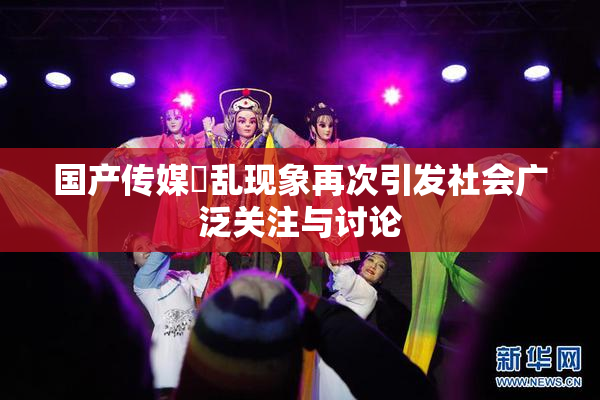 国产传媒婬乱现象再次引发社会广泛关注与讨论