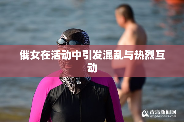 俄女在活动中引发混乱与热烈互动